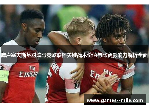 库卢塞夫斯基对阵马竞欧联杯关键战术价值与比赛影响力解析全面